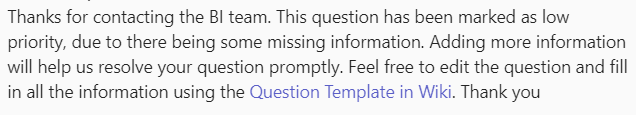 Screenshot of a teams response, reading:

Thanks for contacting the BI team. This question has been marked as low priority, due to there being some missing information. Adding more information will help us resolve your question promptly. Feel free to edit the question and fill in all the information using the Question Template in Wiki. Thank you